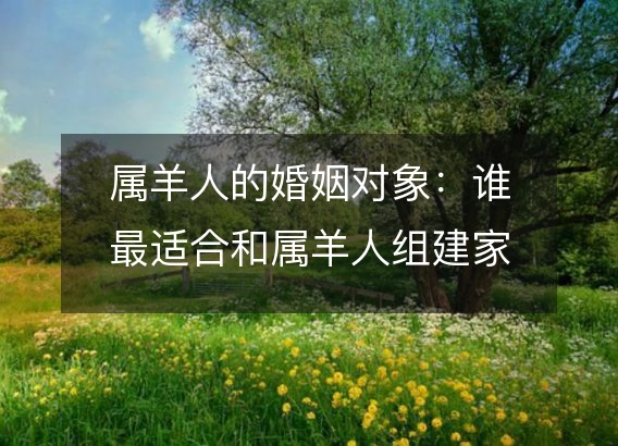 属羊人的婚姻对象:谁最适合和属羊人组建家庭