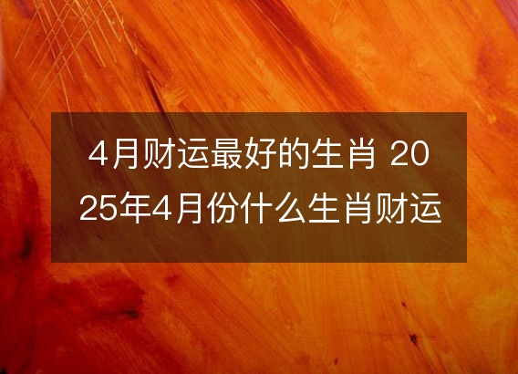 4月财运最好的生肖 2025年4月份什么生肖财运最好